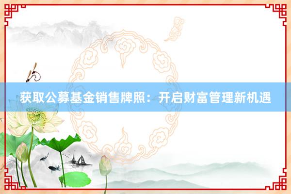 获取公募基金销售牌照：开启财富管理新机遇