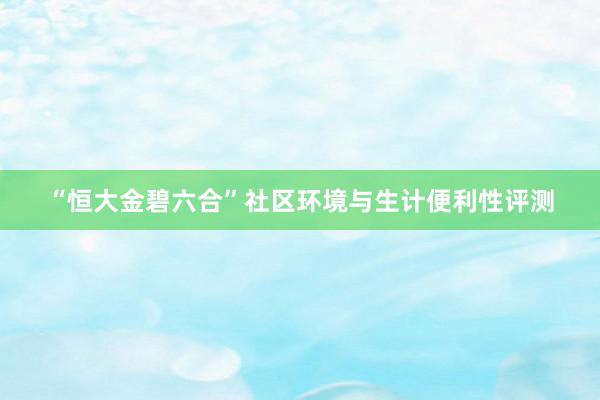 “恒大金碧六合”社区环境与生计便利性评测